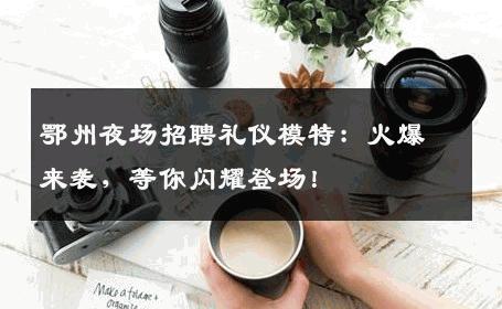鄂州夜场招聘礼仪模特：火爆来袭，等你闪耀登场！