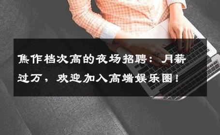 焦作档次高的夜场招聘：月薪过万，欢迎加入高端娱乐圈！