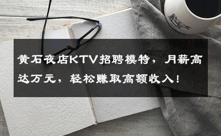 黄石夜店KTV招聘模特，月薪高达万元，轻松赚取高额收入！