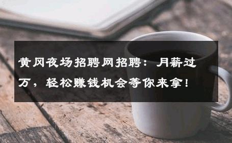 黄冈夜场招聘网招聘：月薪过万，轻松赚钱机会等你来拿！