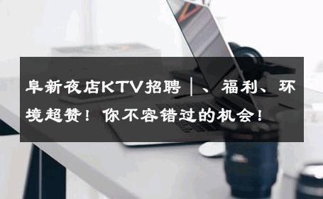 阜新夜店KTV招聘｜、福利、环境超赞！你不容错过的机会！