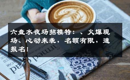 六盘水夜场招模特：、火爆现场、心动来袭，名额有限，速报名！