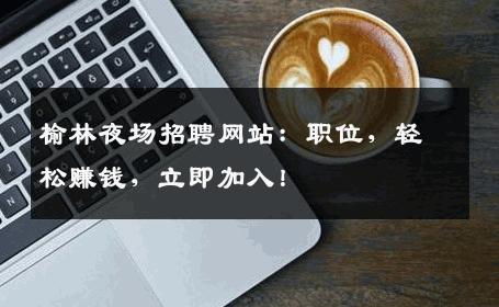 榆林夜场招聘网站：职位，轻松赚钱，立即加入！