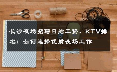 长沙夜场招聘日结工资，KTV排名：如何选择优质夜场工作