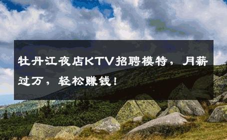 牡丹江夜店KTV招聘模特，月薪过万，轻松赚钱！