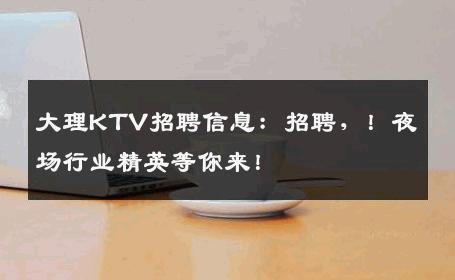 大理KTV招聘信息：招聘，！夜场行业精英等你来！