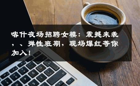 喀什夜场招聘女模：震撼来袭，、弹性班期，现场爆红等你加入！