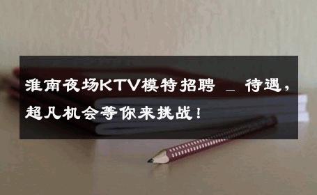 淮南夜场KTV模特招聘 _ 待遇，超凡机会等你来挑战！