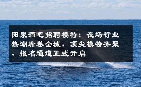 阳泉酒吧招聘模特：夜场行业热潮席卷全城，顶尖模特齐聚，报名通道正式开启