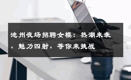 池州夜场招聘女模：热潮来袭，魅力四射，等你来挑战