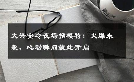 大兴安岭夜场招模特：火爆来袭，心动瞬间就此开启