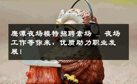 鹰潭夜场模特招聘素场 _ 夜场工作等你来，优质助力职业发展！