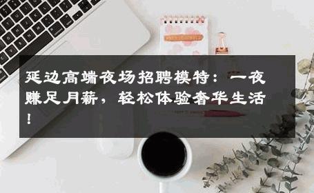 延边高端夜场招聘模特：一夜赚足月薪，轻松体验奢华生活！