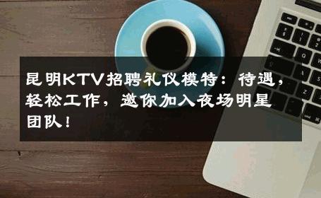 昆明KTV招聘礼仪模特：待遇，轻松工作，邀你加入夜场明星团队！