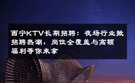 西宁KTV长期招聘：夜场行业掀招聘热潮，岗位全覆盖与高额福利等你来拿