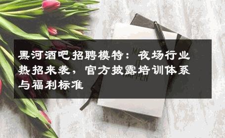 黑河酒吧招聘模特：夜场行业热招来袭，官方披露培训体系与福利标准