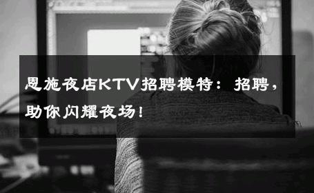 恩施夜店KTV招聘模特：招聘，助你闪耀夜场！