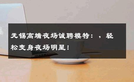 无锡高端夜场诚聘模特：，轻松变身夜场明星！