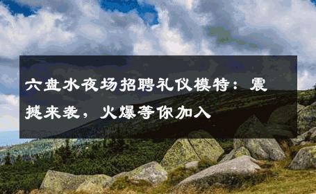 六盘水夜场招聘礼仪模特：震撼来袭，火爆等你加入
