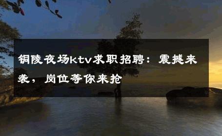 铜陵夜场ktv求职招聘：震撼来袭，岗位等你来抢