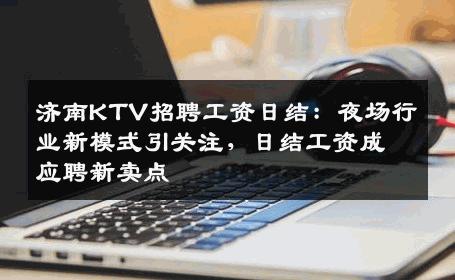 济南KTV招聘工资日结：夜场行业新模式引关注，日结工资成应聘新卖点