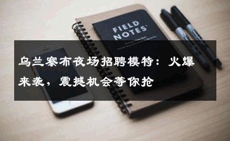 乌兰察布夜场招聘模特：火爆来袭，震撼机会等你抢