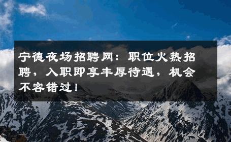 宁德夜场招聘网：职位火热招聘，入职即享丰厚待遇，机会不容错过！