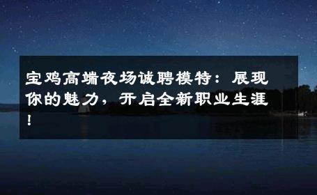 宝鸡高端夜场诚聘模特：展现你的魅力，开启全新职业生涯！