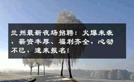 兰州最新夜场招聘：火爆来袭，薪资丰厚、福利齐全，心动不已，速来报名！
