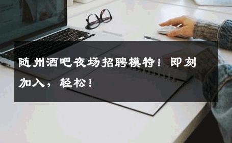 随州酒吧夜场招聘模特！即刻加入，轻松！