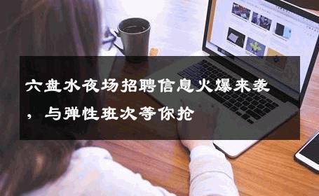 六盘水夜场招聘信息火爆来袭，与弹性班次等你抢