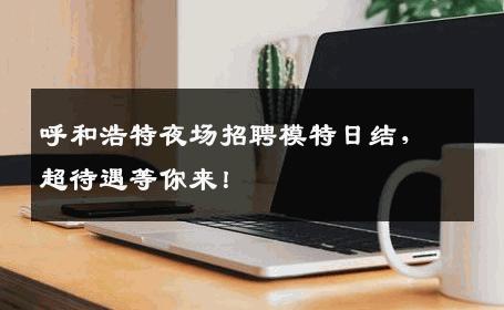 呼和浩特夜场招聘模特日结，超待遇等你来！