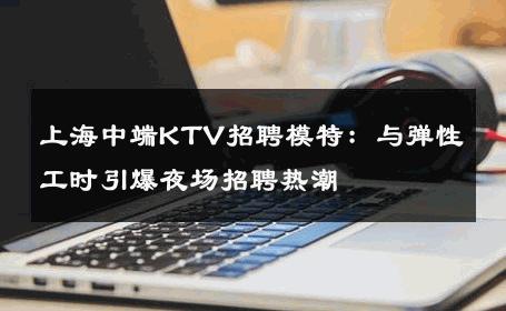 上海中端KTV招聘模特：与弹性工时引爆夜场招聘热潮
