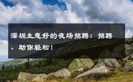 深圳生意好的夜场招聘：招聘，助你轻松！