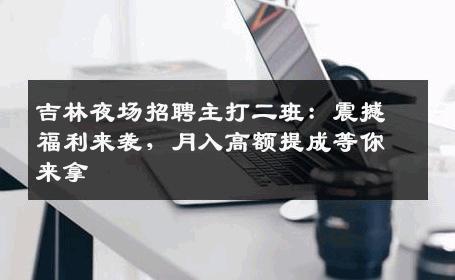 吉林夜场招聘主打二班：震撼福利来袭，月入高额提成等你来拿