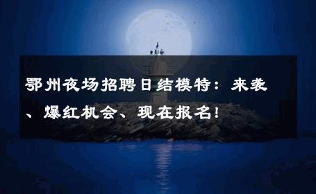 鄂州夜场招聘日结模特：来袭、爆红机会、现在报名！