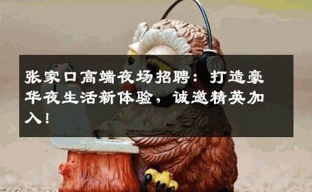 张家口高端夜场招聘：打造豪华夜生活新体验，诚邀精英加入！