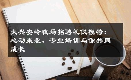 大兴安岭夜场招聘礼仪模特：心动来袭，专业培训与你共同成长