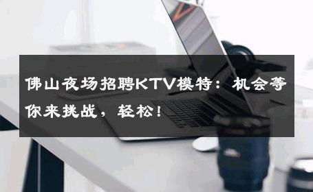 佛山夜场招聘KTV模特：机会等你来挑战，轻松！