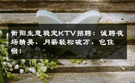 衡阳生意稳定KTV招聘：诚聘夜场精英，月薪轻松破万，包住宿！