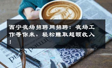 西宁夜场招聘网招聘：夜场工作等你来，轻松赚取超额收入！