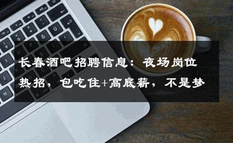 长春酒吧招聘信息：夜场岗位热招，包吃住+高底薪，不是梦