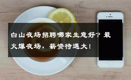 白山夜场招聘哪家生意好？最火爆夜场，薪资待遇大！