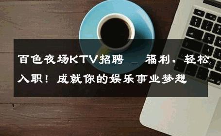 百色夜场KTV招聘 _ 福利，轻松入职！成就你的娱乐事业梦想