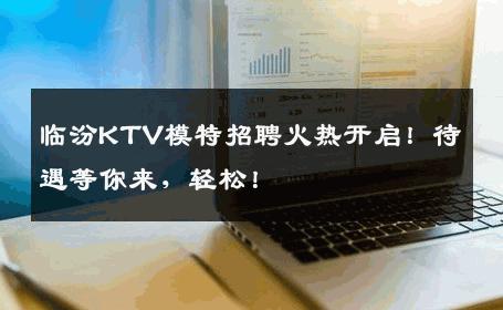 临汾KTV模特招聘火热开启！待遇等你来，轻松！