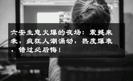 六安生意火爆的夜场：震撼来袭，疯狂人潮涌动，热度爆表，错过必后悔！
