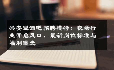 兴安盟酒吧招聘模特：夜场行业开启风口，最新岗位标准与福利曝光