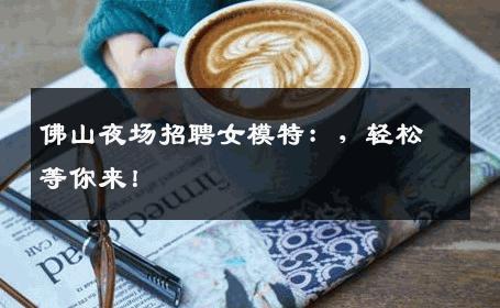 佛山夜场招聘女模特：，轻松等你来！