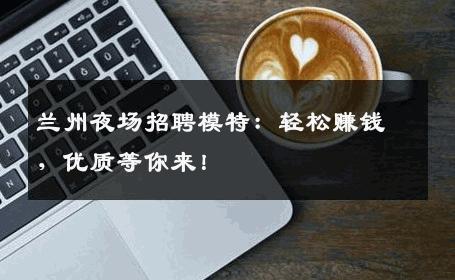兰州夜场招聘模特：轻松赚钱，优质等你来！