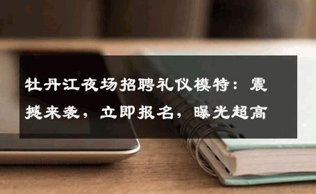 牡丹江夜场招聘礼仪模特：震撼来袭，立即报名，曝光超高